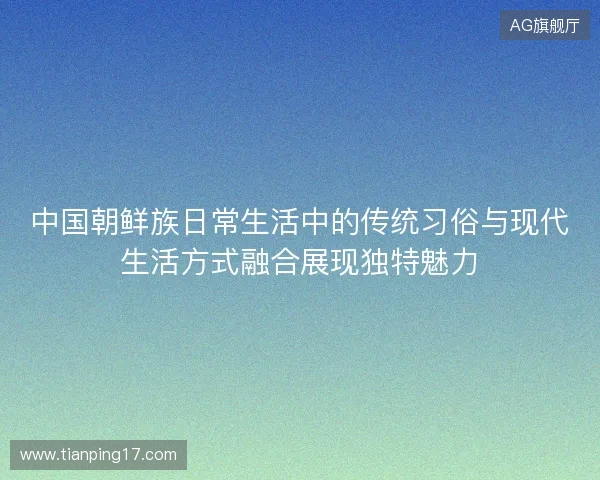 中国朝鲜族日常生活中的传统习俗与现代生活方式融合展现独特魅力