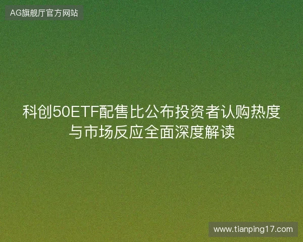 科创50ETF配售比公布投资者认购热度与市场反应全面深度解读