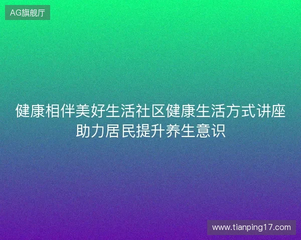 健康相伴美好生活社区健康生活方式讲座助力居民提升养生意识